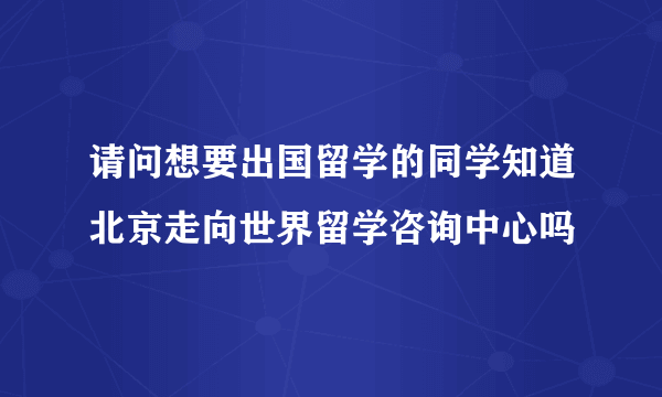 请问想要出国留学的同学知道北京走向世界留学咨询中心吗