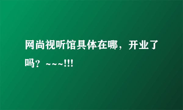 网尚视听馆具体在哪，开业了吗？~~~!!!