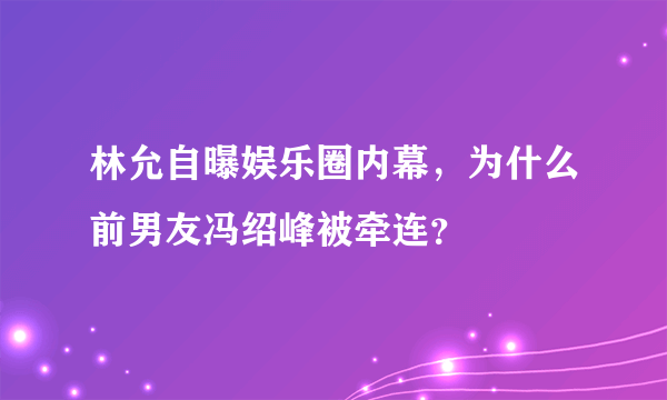 林允自曝娱乐圈内幕，为什么前男友冯绍峰被牵连？