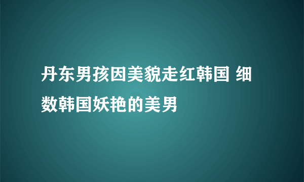 丹东男孩因美貌走红韩国 细数韩国妖艳的美男