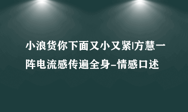 小浪货你下面又小又紧|方慧一阵电流感传遍全身-情感口述