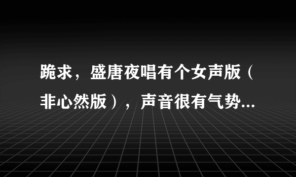 跪求，盛唐夜唱有个女声版（非心然版），声音很有气势，以前听到的多是她的，谢谢，