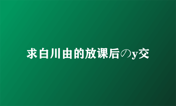 求白川由的放课后のy交