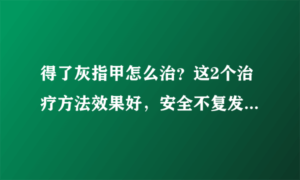 得了灰指甲怎么治？这2个治疗方法效果好，安全不复发，赶紧学学