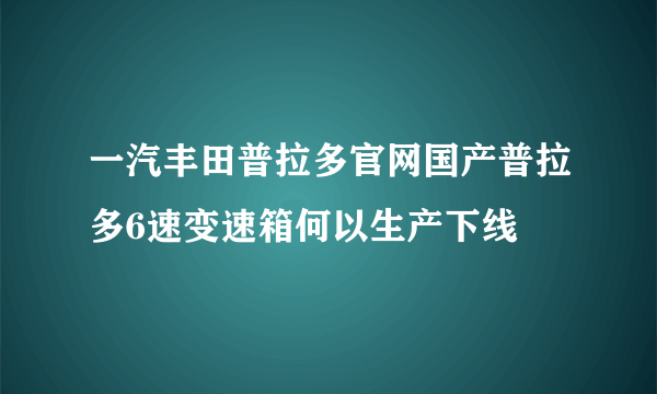 一汽丰田普拉多官网国产普拉多6速变速箱何以生产下线