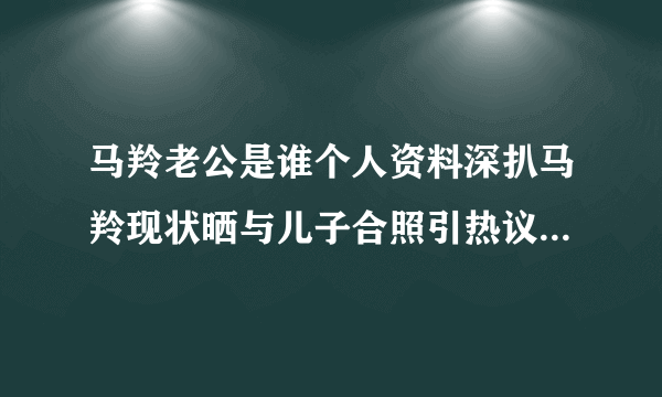 马羚老公是谁个人资料深扒马羚现状晒与儿子合照引热议_飞外网