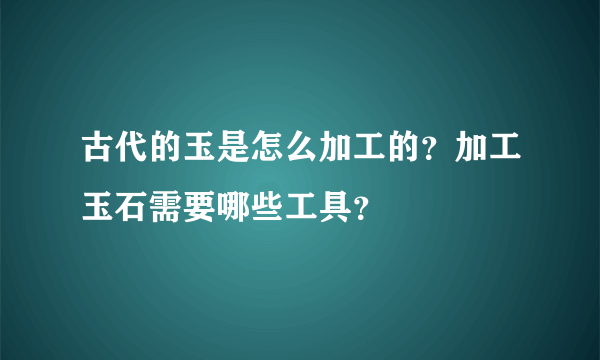 古代的玉是怎么加工的？加工玉石需要哪些工具？