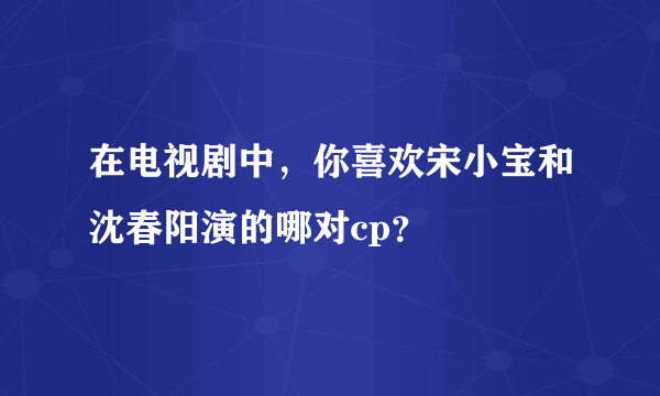 在电视剧中，你喜欢宋小宝和沈春阳演的哪对cp？