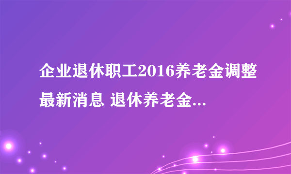 企业退休职工2016养老金调整最新消息 退休养老金上调后各省排名