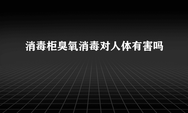 消毒柜臭氧消毒对人体有害吗