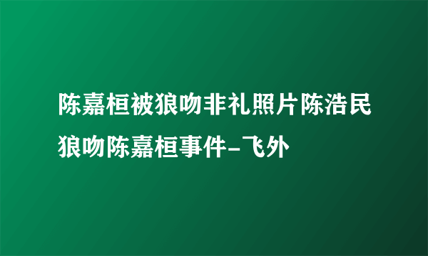 陈嘉桓被狼吻非礼照片陈浩民狼吻陈嘉桓事件-飞外