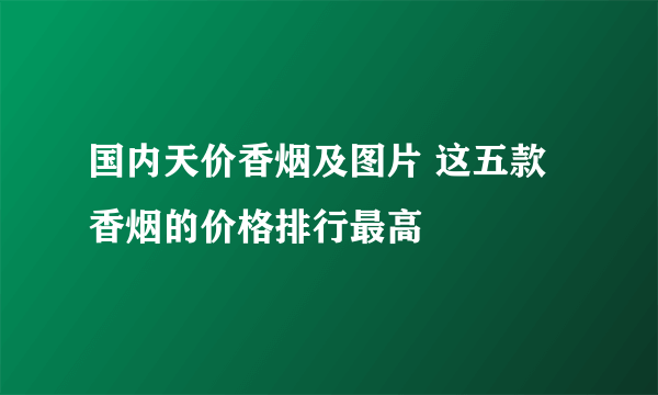 国内天价香烟及图片 这五款香烟的价格排行最高