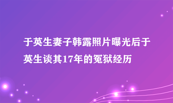 于英生妻子韩露照片曝光后于英生谈其17年的冤狱经历