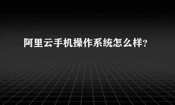 阿里云手机操作系统怎么样？