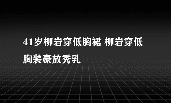 41岁柳岩穿低胸裙 柳岩穿低胸装豪放秀乳