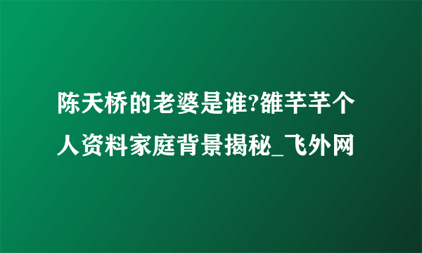 陈天桥的老婆是谁?雒芊芊个人资料家庭背景揭秘_飞外网