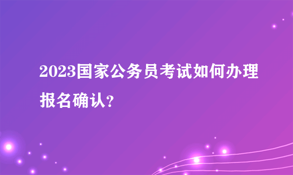 2023国家公务员考试如何办理报名确认？