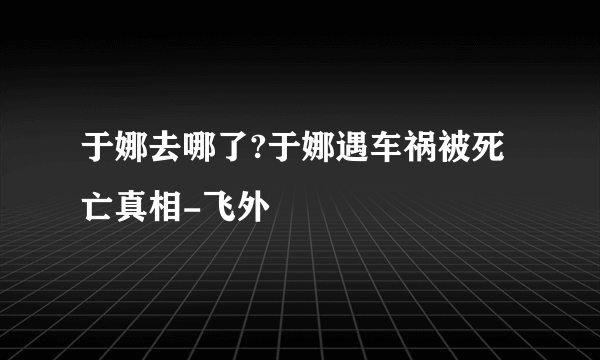 于娜去哪了?于娜遇车祸被死亡真相-飞外