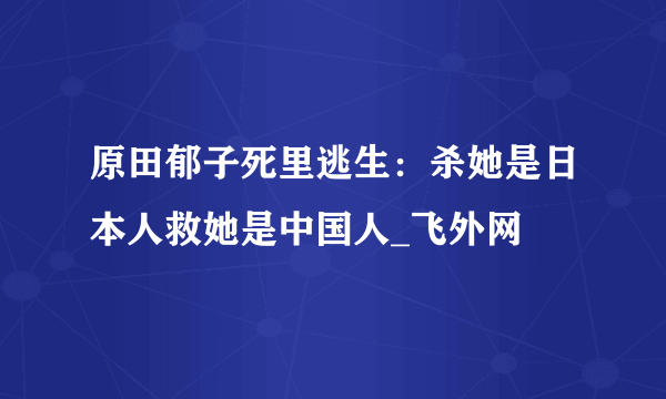 原田郁子死里逃生：杀她是日本人救她是中国人_飞外网