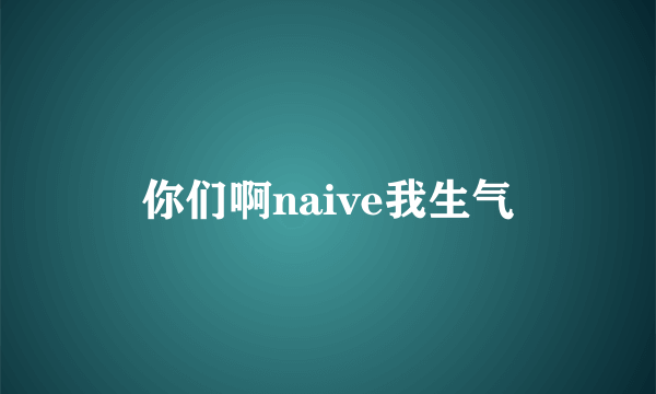 你们啊naive我生气