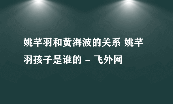 姚芊羽和黄海波的关系 姚芊羽孩子是谁的 - 飞外网