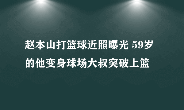 赵本山打篮球近照曝光 59岁的他变身球场大叔突破上篮