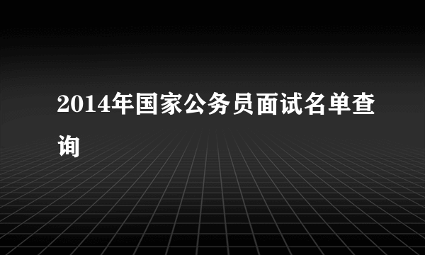 2014年国家公务员面试名单查询