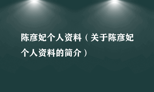 陈彦妃个人资料（关于陈彦妃个人资料的简介）