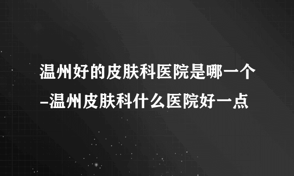 温州好的皮肤科医院是哪一个-温州皮肤科什么医院好一点