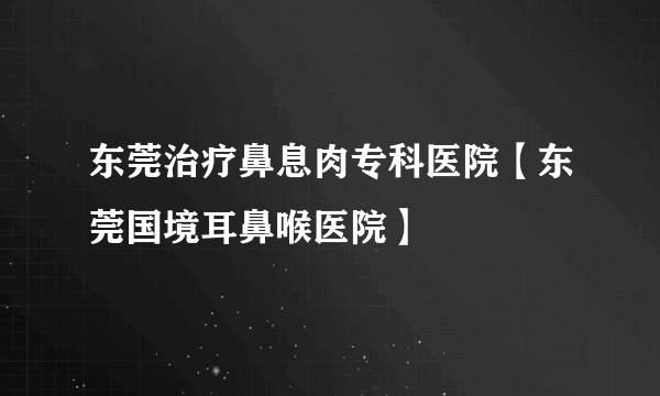 东莞治疗鼻息肉专科医院【东莞国境耳鼻喉医院】