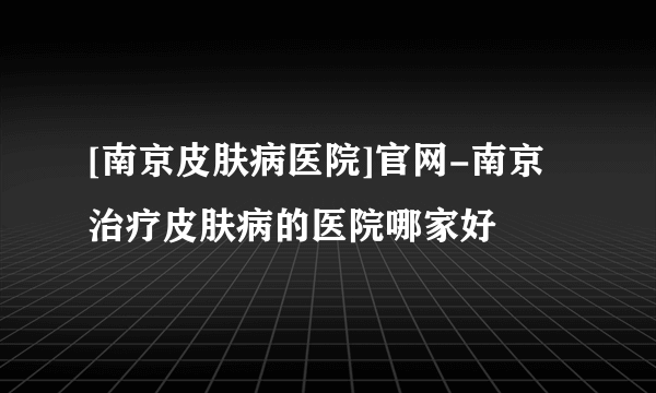 [南京皮肤病医院]官网-南京治疗皮肤病的医院哪家好