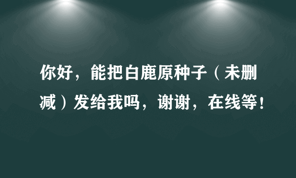 你好，能把白鹿原种子（未删减）发给我吗，谢谢，在线等！