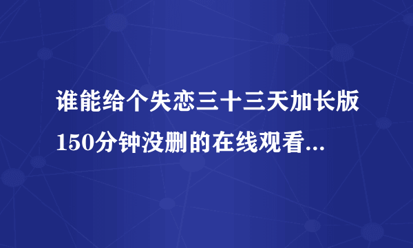 谁能给个失恋三十三天加长版150分钟没删的在线观看链接呐？