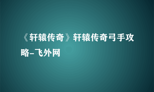 《轩辕传奇》轩辕传奇弓手攻略-飞外网