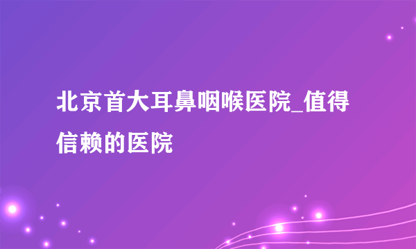 北京首大耳鼻咽喉医院_值得信赖的医院