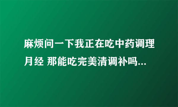 麻烦问一下我正在吃中药调理月经 那能吃完美清调补吗？这两者之间冲突？ 麻烦问一下我正在吃中药调理月