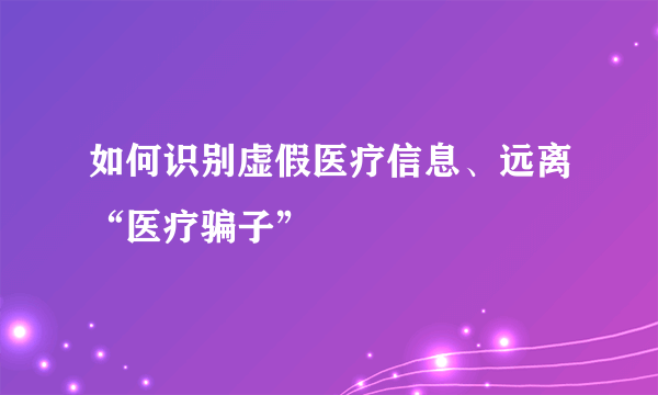 如何识别虚假医疗信息、远离“医疗骗子”