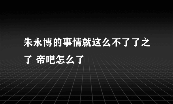 朱永博的事情就这么不了了之了 帝吧怎么了