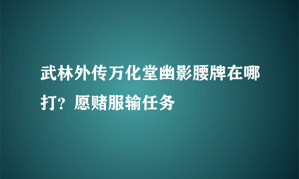 武林外传万化堂幽影腰牌在哪打？愿赌服输任务