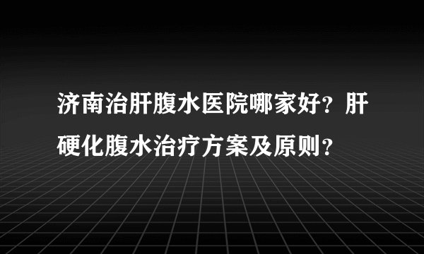 济南治肝腹水医院哪家好？肝硬化腹水治疗方案及原则？