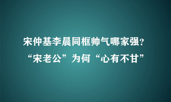 宋仲基李晨同框帅气哪家强？“宋老公”为何“心有不甘”