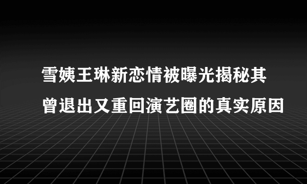 雪姨王琳新恋情被曝光揭秘其曾退出又重回演艺圈的真实原因