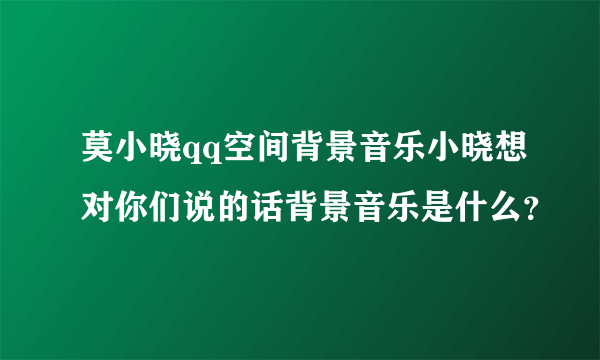 莫小晓qq空间背景音乐小晓想对你们说的话背景音乐是什么？