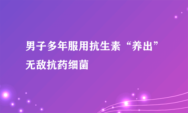 男子多年服用抗生素“养出”无敌抗药细菌