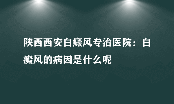 陕西西安白癜风专治医院：白癜风的病因是什么呢