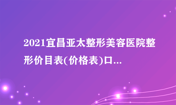 2021宜昌亚太整形美容医院整形价目表(价格表)口碑怎么样_正规吗_地址