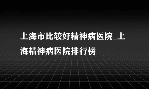 上海市比较好精神病医院_上海精神病医院排行榜