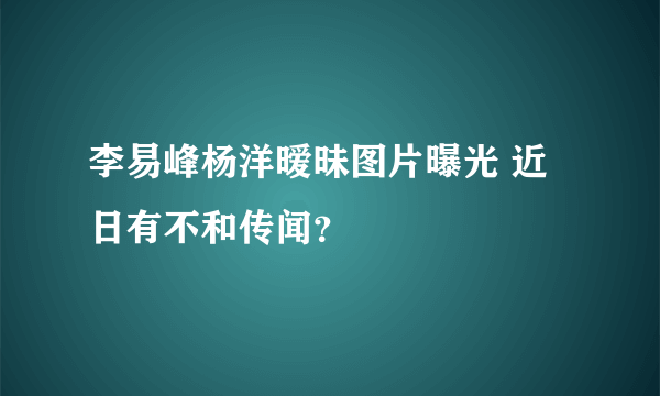 李易峰杨洋暧昧图片曝光 近日有不和传闻？