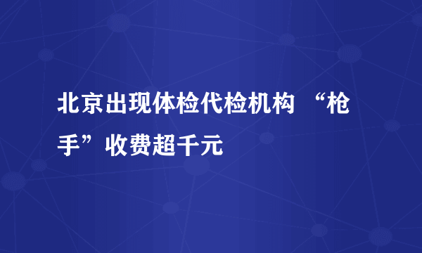 北京出现体检代检机构 “枪手”收费超千元