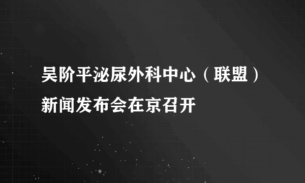 吴阶平泌尿外科中心（联盟）新闻发布会在京召开